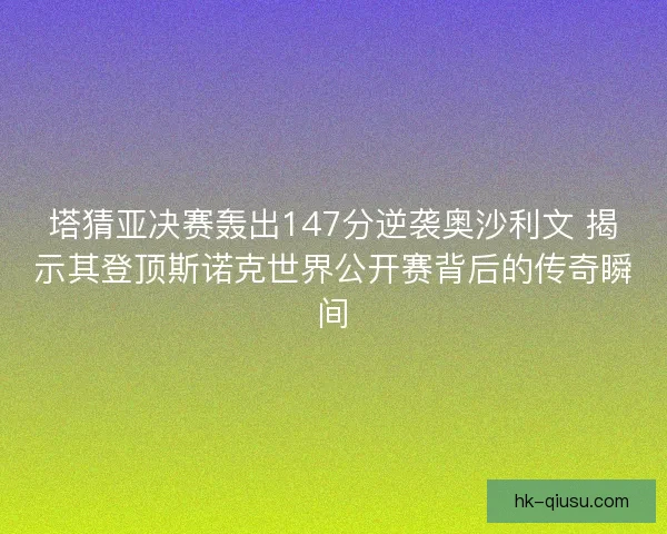 塔猜亚决赛轰出147分逆袭奥沙利文 揭示其登顶斯诺克世界公开赛背后的传奇瞬间