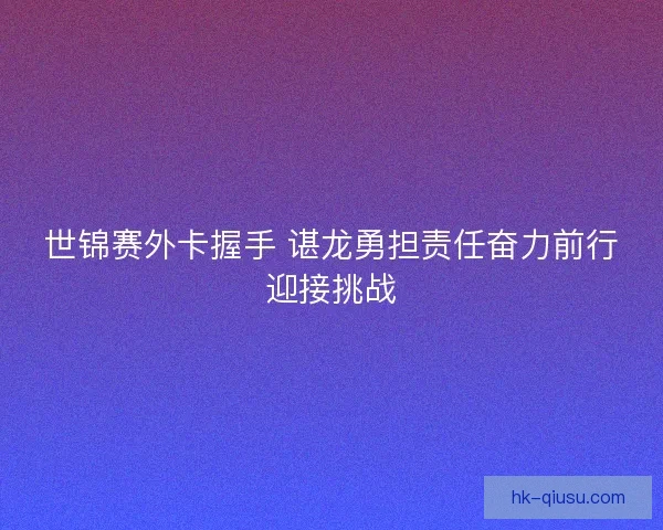 世锦赛外卡握手 谌龙勇担责任奋力前行迎接挑战